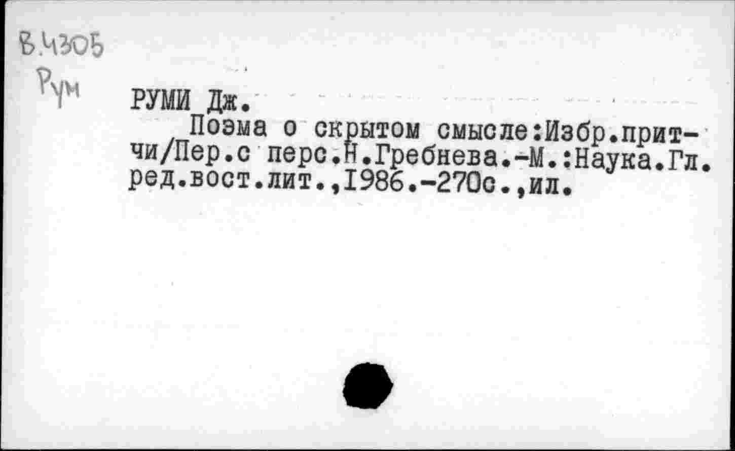 ﻿РУМИ Дж.
Поэма о скрытом смысле:Избр.прит-чи/Пер.с перс.н.Гребнева.-М.:Наука.Гл. ред.вост.лит.,1986.-270с.,ил.